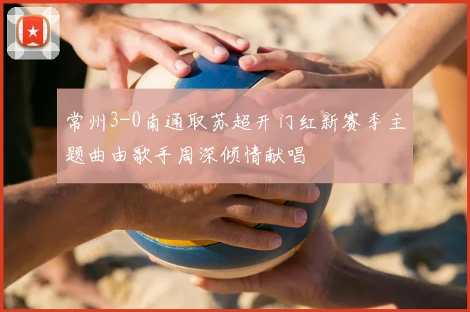 常州3-0南通取苏超开门红新赛季主题曲由歌手周深倾情献唱