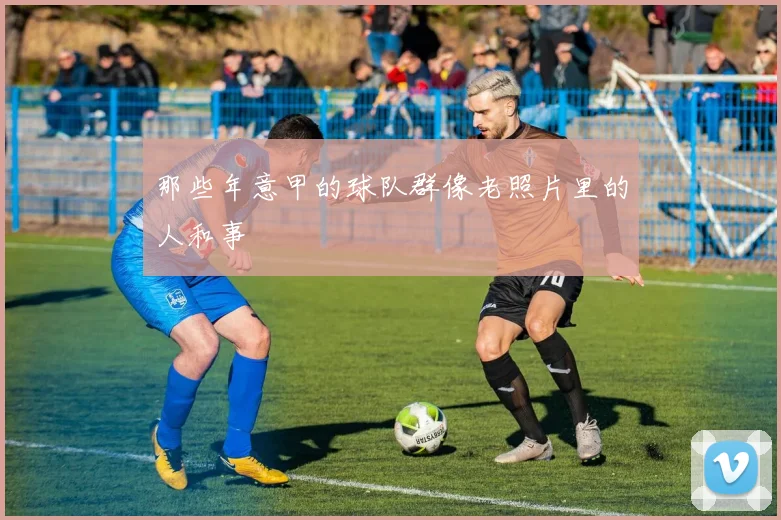 那些年意甲的球队群像老照片里的人和事