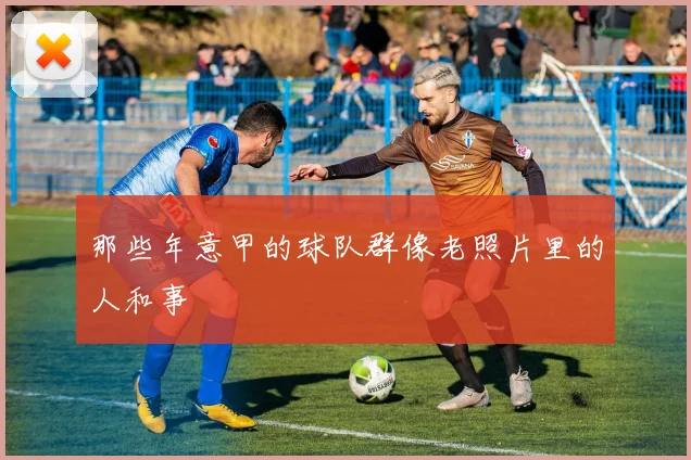那些年意甲的球队群像老照片里的人和事