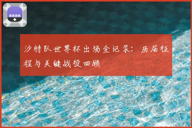 沙特队世界杯出场全记录：历届征程与关键战役回顾